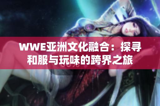WWE亚洲文化融合：探寻和服与玩味的跨界之旅