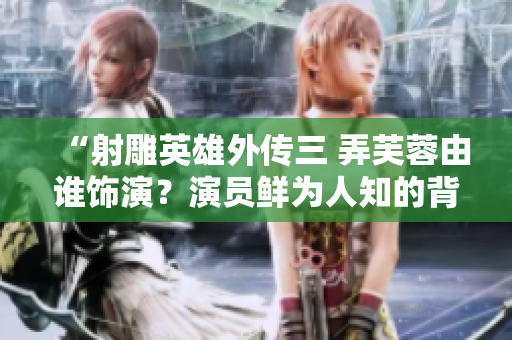 “射雕英雄外传三 弄芙蓉由谁饰演？演员鲜为人知的背后故事！”