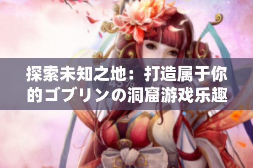 探索未知之地：打造属于你的ゴブリンの洞窟游戏乐趣