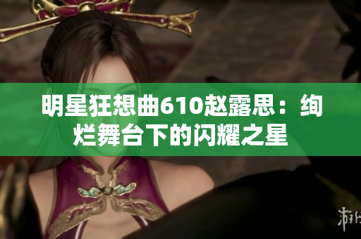明星狂想曲610赵露思：绚烂舞台下的闪耀之星