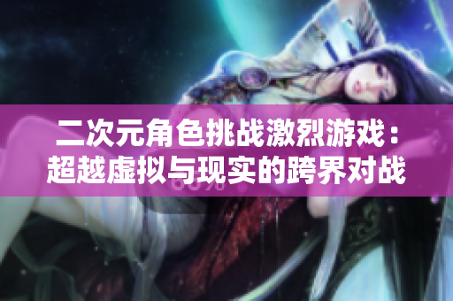 二次元角色挑战激烈游戏：超越虚拟与现实的跨界对战