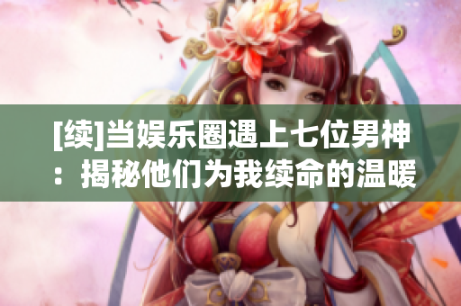 [续]当娱乐圈遇上七位男神：揭秘他们为我续命的温暖故事
