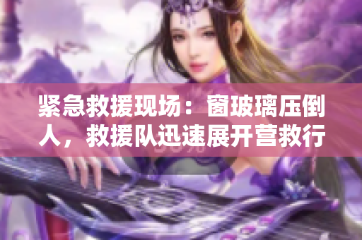 紧急救援现场：窗玻璃压倒人，救援队迅速展开营救行动