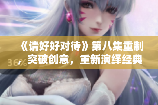 《请好好对待》第八集重制，突破创意，重新演绎经典情节