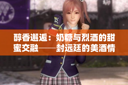 醇香邂逅：奶糖与烈酒的甜蜜交融──封远廷的美酒情趣描摹