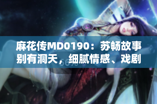 麻花传MD0190：苏畅故事别有洞天，细腻情感、戏剧张力兼具