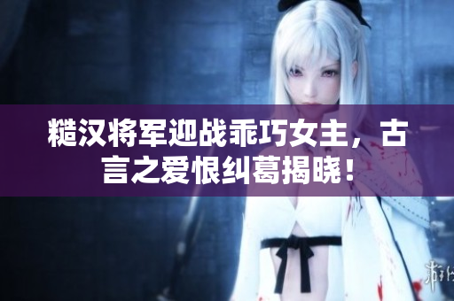 糙汉将军迎战乖巧女主，古言之爱恨纠葛揭晓！