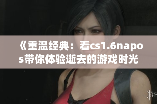 《重温经典：看cs1.6napos带你体验逝去的游戏时光》