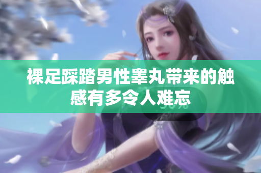 裸足踩踏男性睾丸带来的触感有多令人难忘