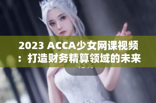 2023 ACCA少女网课视频：打造财务精算领域的未来之星！