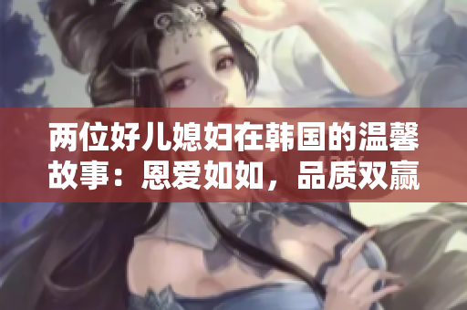 两位好儿媳妇在韩国的温馨故事：恩爱如如，品质双赢