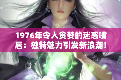 1976年令人贪婪的迷惑嘴唇：独特魅力引发新浪潮！