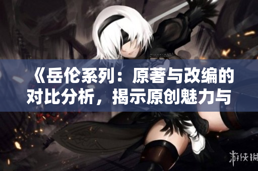 《岳伦系列：原著与改编的对比分析，揭示原创魅力与改编魔力》