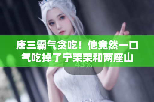 唐三霸气贪吃！他竟然一口气吃掉了宁荣荣和两座山