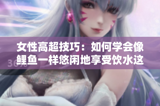 女性高超技巧：如何学会像鲤鱼一样悠闲地享受饮水这一绝活