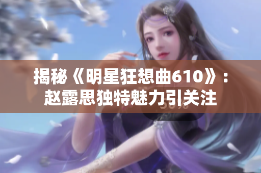 揭秘《明星狂想曲610》：赵露思独特魅力引关注