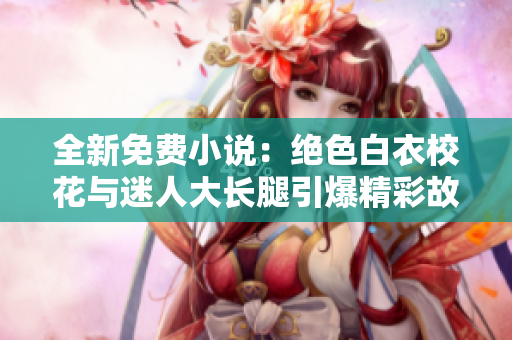 全新免费小说：绝色白衣校花与迷人大长腿引爆精彩故事！