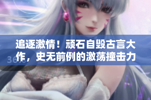 追逐激情！顽石自毁古言大作，史无前例的激荡撞击力破纪录！