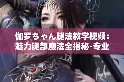 伽罗ちゃん腿法教学视频：魅力腿部魔法全揭秘-专业教学视频分享
