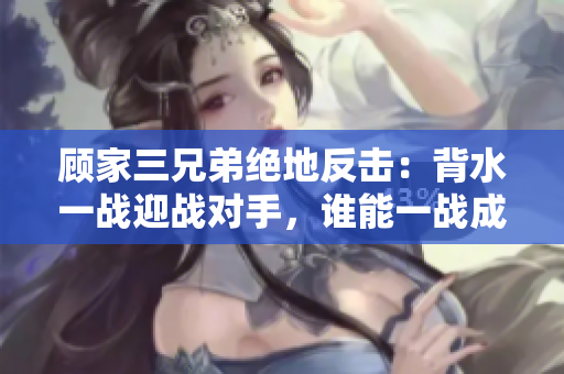 顾家三兄弟绝地反击：背水一战迎战对手，谁能一战成名？