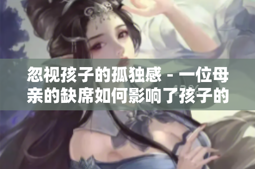 忽视孩子的孤独感 - 一位母亲的缺席如何影响了孩子的成长