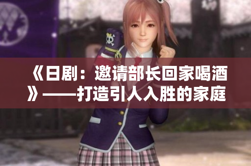《日剧：邀请部长回家喝酒》——打造引人入胜的家庭聚会剧情
