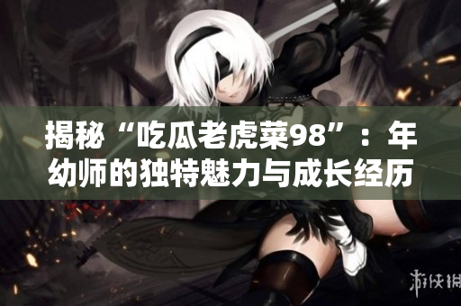 揭秘“吃瓜老虎菜98”：年幼师的独特魅力与成长经历！