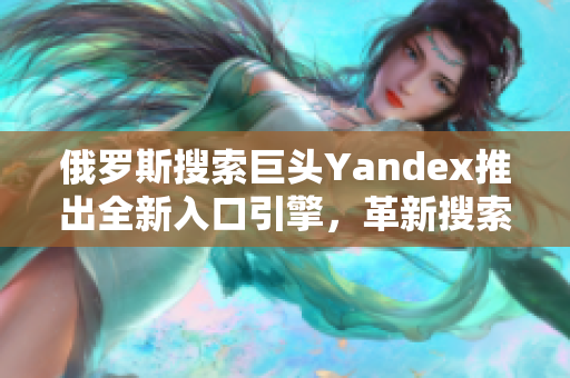 俄罗斯搜索巨头Yandex推出全新入口引擎，革新搜索体验