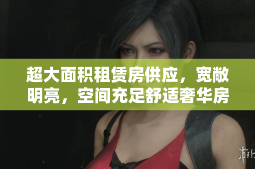超大面积租赁房供应，宽敞明亮，空间充足舒适奢华房源等你来租赁