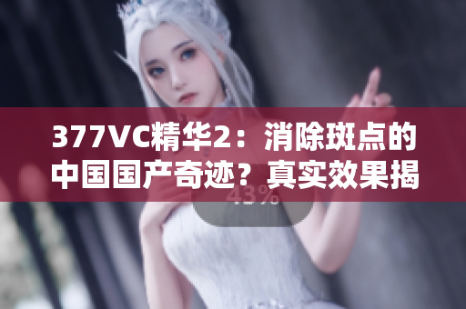 377VC精华2：消除斑点的中国国产奇迹？真实效果揭秘！