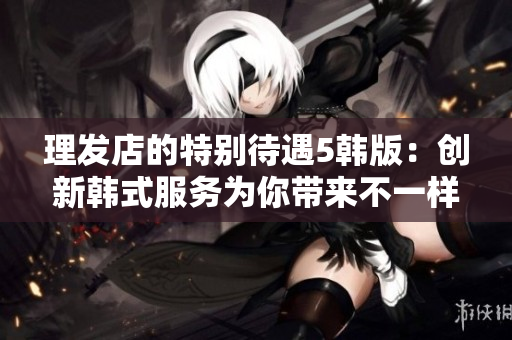 理发店的特别待遇5韩版：创新韩式服务为你带来不一样的理发体验