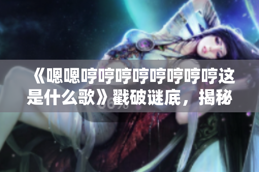 《嗯嗯哼哼哼哼哼哼哼哼这是什么歌》戳破谜底，揭秘神秘歌曲身份