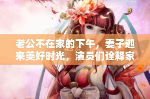 老公不在家的下午，妻子迎来美好时光，演员们诠释家庭幸福故事