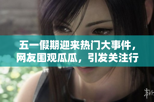 五一假期迎来热门大事件，网友围观瓜瓜，引发关注行业评论