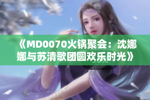 《MD0070火锅聚会：沈娜娜与苏清歌团圆欢乐时光》