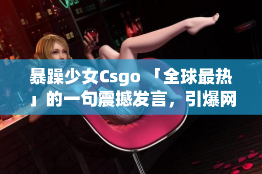 暴躁少女Csgo 「全球最热」的一句震撼发言，引爆网络热议！