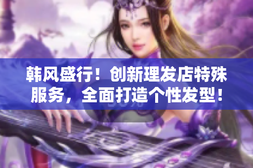 韩风盛行！创新理发店特殊服务，全面打造个性发型！
