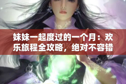 妹妹一起度过的一个月：欢乐旅程全攻略，绝对不容错过