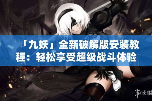「九妖」全新破解版安装教程：轻松享受超级战斗体验！