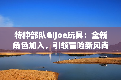 特种部队GIJoe玩具：全新角色加入，引领冒险新风尚