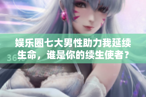 娱乐圈七大男性助力我延续生命，谁是你的续生使者？