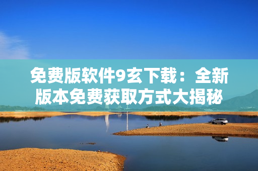 免费版软件9玄下载：全新版本免费获取方式大揭秘