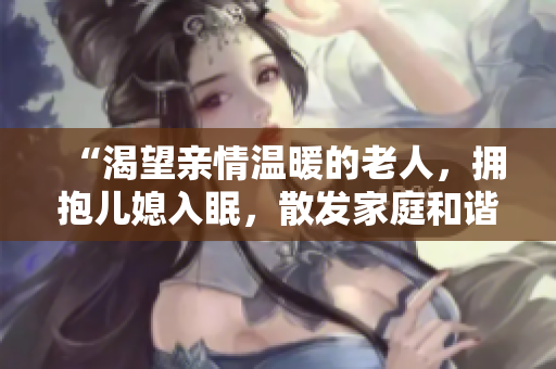 “渴望亲情温暖的老人，拥抱儿媳入眠，散发家庭和谐与温馨”