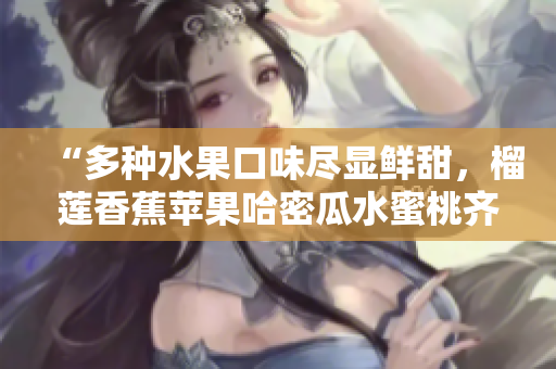 “多种水果口味尽显鲜甜，榴莲香蕉苹果哈密瓜水蜜桃齐聚一堂！”