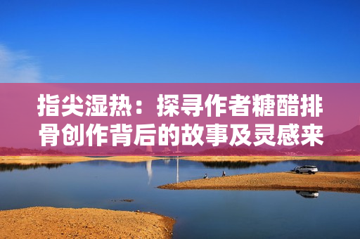 指尖湿热：探寻作者糖醋排骨创作背后的故事及灵感来源