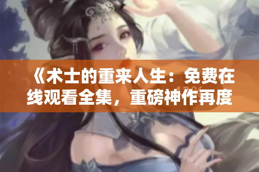 《术士的重来人生：免费在线观看全集，重磅神作再度震撼！》