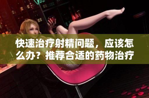 快速治疗射精问题，应该怎么办？推荐合适的药物治疗方案