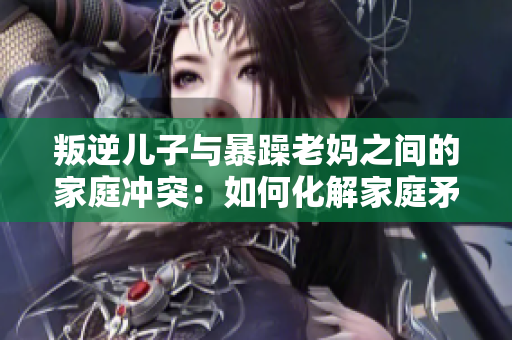 叛逆儿子与暴躁老妈之间的家庭冲突：如何化解家庭矛盾？