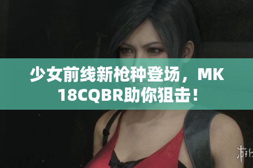 少女前线新枪种登场，MK18CQBR助你狙击！