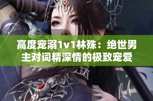 高度宠溺1v1林殊：绝世男主对词精深情的极致宠爱